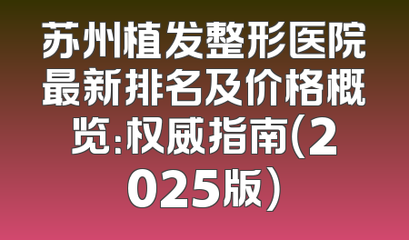 苏州植发整形医院最新排名及价格概览：权威指南（2025版）