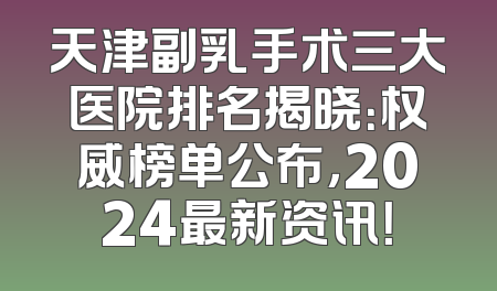 天津副乳手术三大医院排名揭晓：权威榜单公布，2024最新资讯！