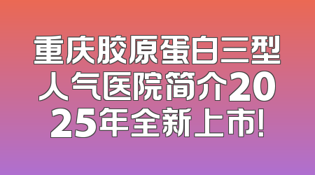 重庆胶原蛋白三型人气医院简介2025年全新上市！