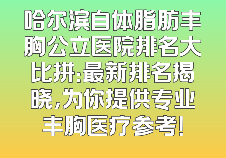 哈尔滨自体脂肪丰胸公立医院排名大比拼：最新排名揭晓，为你提供专业丰胸医疗参考！