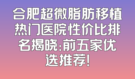 合肥超微脂肪移植热门医院性价比排名揭晓：前五家优选推荐！