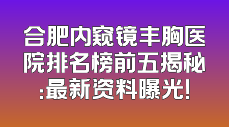 合肥内窥镜丰胸医院排名榜前五揭秘：最新资料曝光！