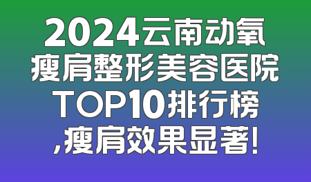 2024云南动氧瘦肩整形美容医院TOP10排行榜，瘦肩效果显著！