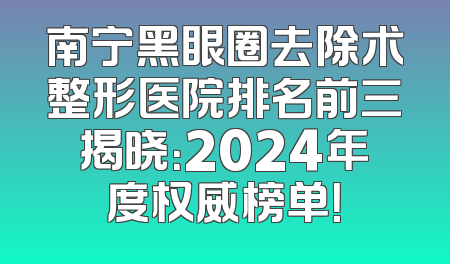 南宁黑眼圈去除术整形医院排名前三揭晓：2024年度权威榜单！