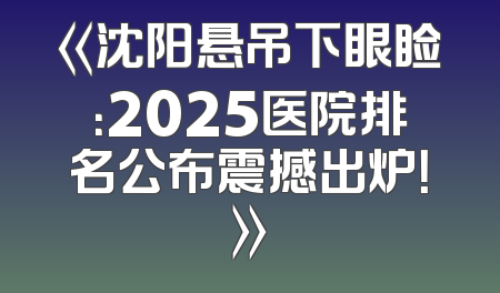《沈阳悬吊下眼睑：2025医院排名公布震撼出炉！》