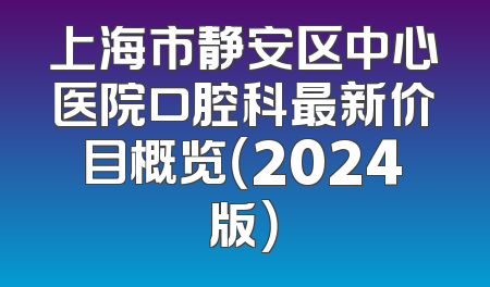 上海市静安区中心医院口腔科最新价目概览（2024版）