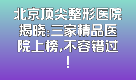 北京顶尖整形医院揭晓：三家精品医院上榜，不容错过！