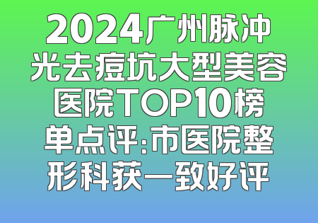 2024广州脉冲光去痘坑大型美容医院TOP10榜单点评：市医院整形科获一致好评