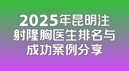 2025年昆明注射隆胸医生排名与成功案例分享