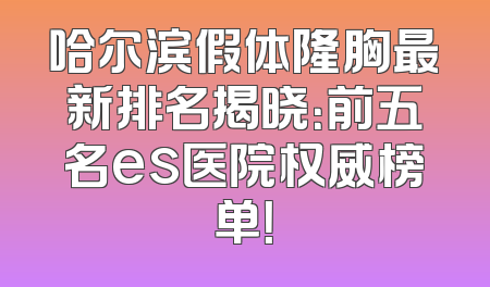 哈尔滨假体隆胸最新排名揭晓：前五名es医院权威榜单！