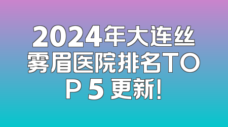 2024年大连丝雾眉医院排名TOP 5 更新！