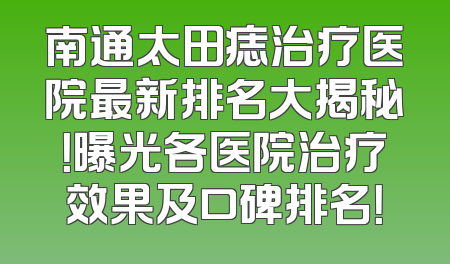 南通太田痣治疗医院最新排名大揭秘！曝光各医院治疗效果及口碑排名！