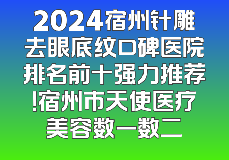 2024宿州针雕去眼底纹口碑医院排名前十强力推荐！宿州市天使医疗美容数一数二