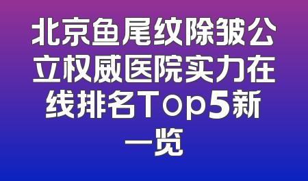 北京鱼尾纹除皱公立权威医院实力在线排名Top5新一览