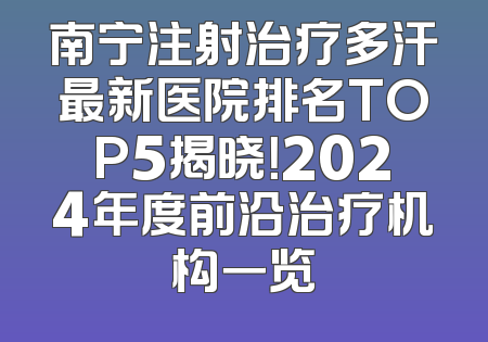 南宁注射治疗多汗最新医院排名TOP5揭晓！2024年度前沿治疗机构一览