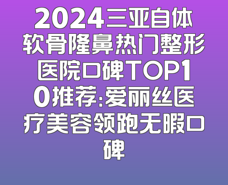 2024三亚自体软骨隆鼻热门整形医院口碑TOP10推荐：爱丽丝医疗美容领跑无暇口碑