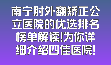南宁肘外翻矫正公立医院的优选排名榜单解读！为你详细介绍四佳医院！