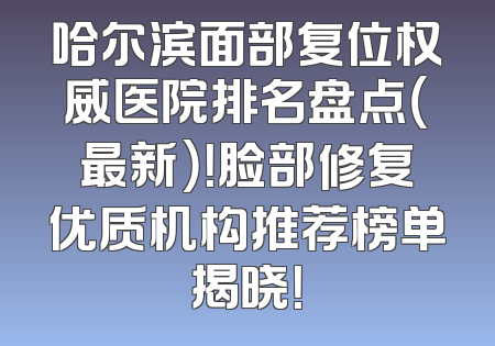 哈尔滨面部复位权威医院排名盘点（最新）！脸部修复优质机构推荐榜单揭晓！