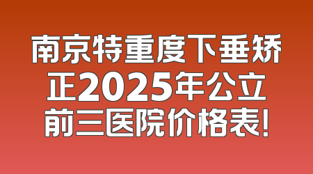 南京特重度下垂矫正2025年公立前三医院价格表！