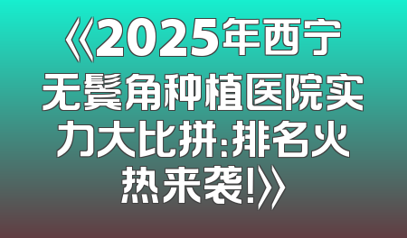 《2025年西宁无鬓角种植医院实力大比拼：排名火热来袭！》