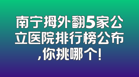南宁拇外翻5家公立医院排行榜公布，你挑哪个!