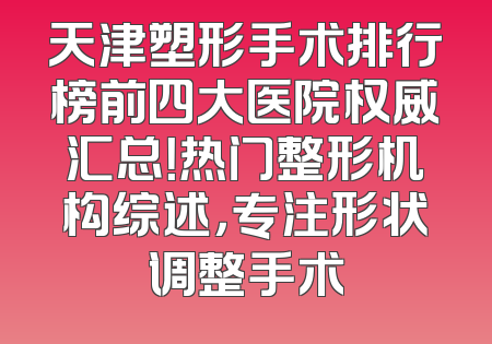 天津塑形手术排行榜前四大医院权威汇总！热门整形机构综述，专注形状调整手术