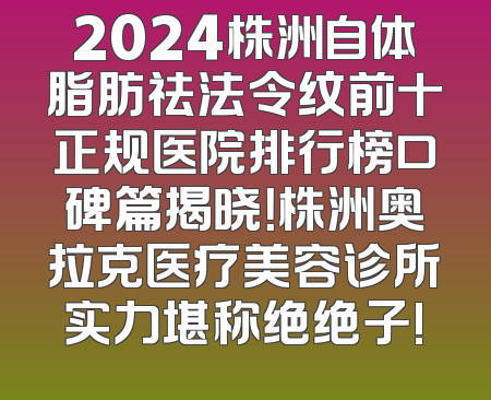 2024株洲自体脂肪祛法令纹前十正规医院排行榜口碑篇揭晓！株洲奥拉克医疗美容诊所实力堪称绝绝子!