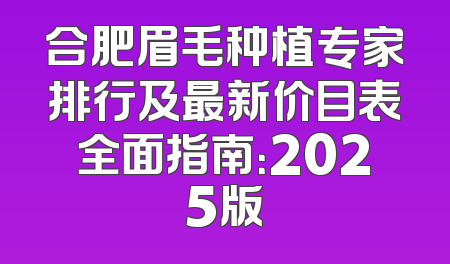 合肥眉毛种植专家排行及最新价目表全面指南：2025版