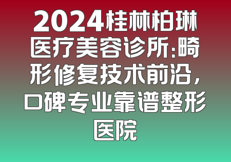 2024桂林柏琳医疗美容诊所：畸形修复技术前沿，口碑专业靠谱整形医院