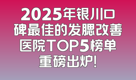 2025年银川口碑最佳的发腮改善医院TOP5榜单重磅出炉！