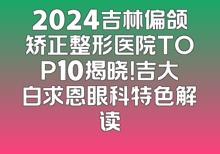 2024吉林偏颌矫正整形医院TOP10揭晓！吉大白求恩眼科特色解读