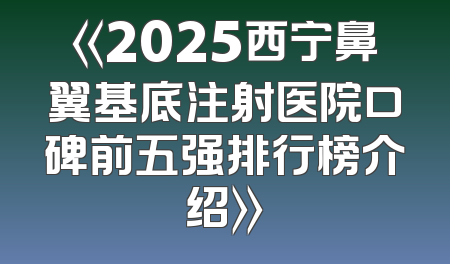 《2025西宁鼻翼基底注射医院口碑前五强排行榜介绍》