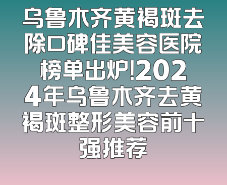 乌鲁木齐黄褐斑去除口碑佳美容医院榜单出炉！2024年乌鲁木齐去黄褐斑整形美容前十强推荐