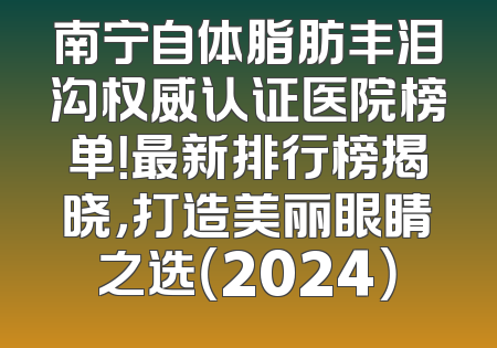 南宁自体脂肪丰泪沟权威认证医院榜单！最新排行榜揭晓，打造美丽眼睛之选（2024）
