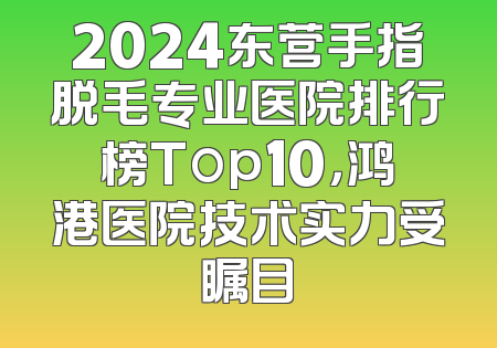 2024东营手指脱毛专业医院排行榜Top10，鸿港医院技术实力受瞩目