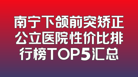 南宁下颌前突矫正公立医院性价比排行榜TOP5汇总