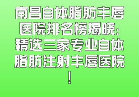 南昌自体脂肪丰唇医院排名榜揭晓：精选三家专业自体脂肪注射丰唇医院！