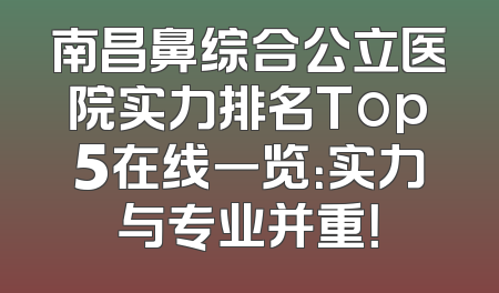 南昌鼻综合公立医院实力排名Top5在线一览：实力与专业并重！
