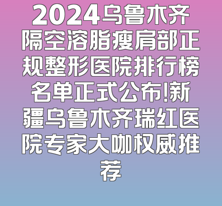 2024乌鲁木齐隔空溶脂瘦肩部正规整形医院排行榜名单正式公布！新疆乌鲁木齐瑞红医院专家大咖权威推荐