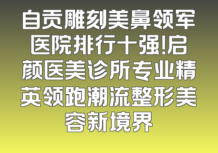 自贡雕刻美鼻领军医院排行十强！启颜医美诊所专业精英领跑潮流整形美容新境界
