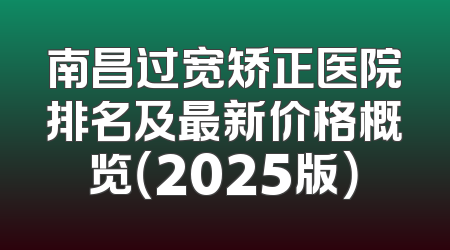 南昌过宽矫正医院排名及最新价格概览（2025版）