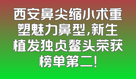 西安鼻尖缩小术重塑魅力鼻型，新生植发独占鳌头荣获榜单第二！
