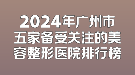 2024年广州市五家备受关注的美容整形医院排行榜