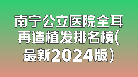 南宁公立医院全耳再造植发排名榜（最新2024版）