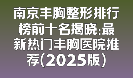 南京丰胸整形排行榜前十名揭晓：最新热门丰胸医院推荐（2025版）