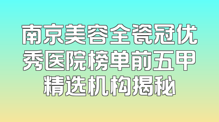南京美容全瓷冠优秀医院榜单前五甲精选机构揭秘