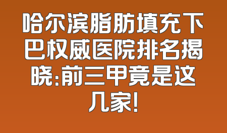 哈尔滨脂肪填充下巴权威医院排名揭晓：前三甲竟是这几家！