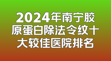 2024年南宁胶原蛋白除法令纹十大较佳医院排名