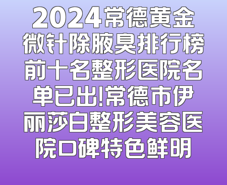 2024常德黄金微针除腋臭排行榜前十名整形医院名单已出！常德市伊丽莎白整形美容医院口碑特色鲜明
