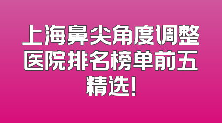 上海鼻尖角度调整医院排名榜单前五精选！